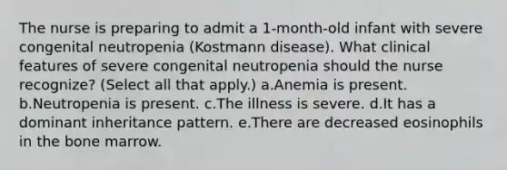 The nurse is preparing to admit a 1-month-old infant with severe congenital neutropenia (Kostmann disease). What clinical features of severe congenital neutropenia should the nurse recognize? (Select all that apply.) a.Anemia is present. b.Neutropenia is present. c.The illness is severe. d.It has a dominant inheritance pattern. e.There are decreased eosinophils in the bone marrow.