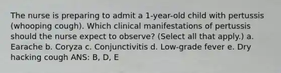 The nurse is preparing to admit a 1-year-old child with pertussis (whooping cough). Which clinical manifestations of pertussis should the nurse expect to observe? (Select all that apply.) a. Earache b. Coryza c. Conjunctivitis d. Low-grade fever e. Dry hacking cough ANS: B, D, E