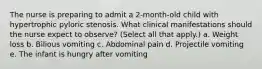 The nurse is preparing to admit a 2-month-old child with hypertrophic pyloric stenosis. What clinical manifestations should the nurse expect to observe? (Select all that apply.) a. Weight loss b. Bilious vomiting c. Abdominal pain d. Projectile vomiting e. The infant is hungry after vomiting