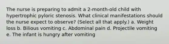 The nurse is preparing to admit a 2-month-old child with hypertrophic pyloric stenosis. What clinical manifestations should the nurse expect to observe? (Select all that apply.) a. Weight loss b. Bilious vomiting c. Abdominal pain d. Projectile vomiting e. The infant is hungry after vomiting