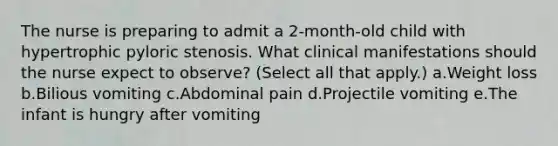 The nurse is preparing to admit a 2-month-old child with hypertrophic pyloric stenosis. What clinical manifestations should the nurse expect to observe? (Select all that apply.) a.Weight loss b.Bilious vomiting c.Abdominal pain d.Projectile vomiting e.The infant is hungry after vomiting