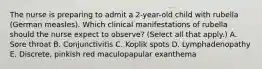 The nurse is preparing to admit a 2-year-old child with rubella (German measles). Which clinical manifestations of rubella should the nurse expect to observe? (Select all that apply.) A. Sore throat B. Conjunctivitis C. Koplik spots D. Lymphadenopathy E. Discrete, pinkish red maculopapular exanthema