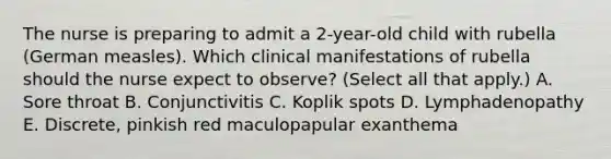 The nurse is preparing to admit a 2-year-old child with rubella (German measles). Which clinical manifestations of rubella should the nurse expect to observe? (Select all that apply.) A. Sore throat B. Conjunctivitis C. Koplik spots D. Lymphadenopathy E. Discrete, pinkish red maculopapular exanthema