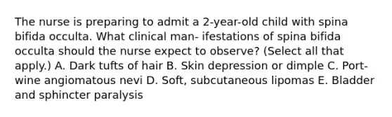 The nurse is preparing to admit a 2-year-old child with spina bifida occulta. What clinical man- ifestations of spina bifida occulta should the nurse expect to observe? (Select all that apply.) A. Dark tufts of hair B. Skin depression or dimple C. Port-wine angiomatous nevi D. Soft, subcutaneous lipomas E. Bladder and sphincter paralysis