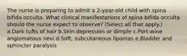 The nurse is preparing to admit a 2-year-old child with spina bifida occulta. What clinical manifestations of spina bifida occulta should the nurse expect to observe? (Select all that apply.) a.Dark tufts of hair b.Skin depression or dimple c.Port-wine angiomatous nevi d.Soft, subcutaneous lipomas e.Bladder and sphincter paralysis