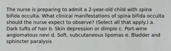 The nurse is preparing to admit a 2-year-old child with spina bifida occulta. What clinical manifestations of spina bifida occulta should the nurse expect to observe? (Select all that apply.) a. Dark tufts of hair b. Skin depression or dimple c. Port-wine angiomatous nevi d. Soft, subcutaneous lipomas e. Bladder and sphincter paralysis