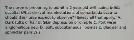 The nurse is preparing to admit a 2-year-old with spina bifida occulta. What clinical manifestations of spina bifida occulta should the nurse expect to observe? (Select all that apply.) A. Dark tufts of hair B. Skin depression or dimple C. Port-wine angiomatous nevi D. Soft, subcutaneous lipomas E. Bladder and sphincter paralysis