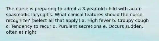 The nurse is preparing to admit a 3-year-old child with acute spasmodic laryngitis. What clinical features should the nurse recognize? (Select all that apply.) a. High fever b. Croupy cough c. Tendency to recur d. Purulent secretions e. Occurs sudden, often at night