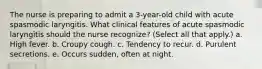 The nurse is preparing to admit a 3-year-old child with acute spasmodic laryngitis. What clinical features of acute spasmodic laryngitis should the nurse recognize? (Select all that apply.) a. High fever. b. Croupy cough. c. Tendency to recur. d. Purulent secretions. e. Occurs sudden, often at night.