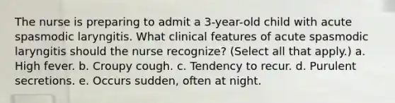 The nurse is preparing to admit a 3-year-old child with acute spasmodic laryngitis. What clinical features of acute spasmodic laryngitis should the nurse recognize? (Select all that apply.) a. High fever. b. Croupy cough. c. Tendency to recur. d. Purulent secretions. e. Occurs sudden, often at night.