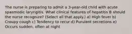 The nurse is preparing to admit a 3-year-old child with acute spasmodic laryngitis. What clinical features of hepatitis B should the nurse recognize? (Select all that apply.) a) High fever b) Croupy cough c) Tendency to recur d) Purulent secretions e) Occurs sudden, often at night
