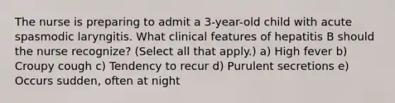 The nurse is preparing to admit a 3-year-old child with acute spasmodic laryngitis. What clinical features of hepatitis B should the nurse recognize? (Select all that apply.) a) High fever b) Croupy cough c) Tendency to recur d) Purulent secretions e) Occurs sudden, often at night