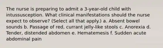 The nurse is preparing to admit a 3-year-old child with intussusception. What clinical manifestations should the nurse expect to observe? (Select all that apply.) a. Absent bowel sounds b. Passage of red, currant jelly-like stools c. Anorexia d. Tender, distended abdomen e. Hematemesis f. Sudden acute abdominal pain