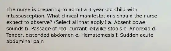 The nurse is preparing to admit a 3-year-old child with intussusception. What clinical manifestations should the nurse expect to observe? (Select all that apply.) a. Absent bowel sounds b. Passage of red, currant jellylike stools c. Anorexia d. Tender, distended abdomen e. Hematemesis f. Sudden acute abdominal pain