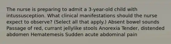 The nurse is preparing to admit a 3-year-old child with intussusception. What clinical manifestations should the nurse expect to observe? (Select all that apply.) Absent bowel sounds Passage of red, currant jellylike stools Anorexia Tender, distended abdomen Hematemesis Sudden acute abdominal pain