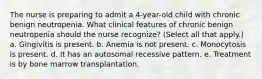 The nurse is preparing to admit a 4-year-old child with chronic benign neutropenia. What clinical features of chronic benign neutropenia should the nurse recognize? (Select all that apply.) a. Gingivitis is present. b. Anemia is not present. c. Monocytosis is present. d. It has an autosomal recessive pattern. e. Treatment is by bone marrow transplantation.