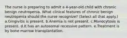 The nurse is preparing to admit a 4-year-old child with chronic benign neutropenia. What clinical features of chronic benign neutropenia should the nurse recognize? (Select all that apply.) a.Gingivitis is present. b.Anemia is not present. c.Monocytosis is present. d.It has an autosomal recessive pattern. e.Treatment is by bone marrow transplantation.