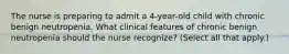 The nurse is preparing to admit a 4-year-old child with chronic benign neutropenia. What clinical features of chronic benign neutropenia should the nurse recognize? (Select all that apply.)