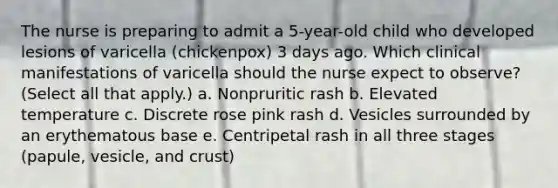 The nurse is preparing to admit a 5-year-old child who developed lesions of varicella (chickenpox) 3 days ago. Which clinical manifestations of varicella should the nurse expect to observe? (Select all that apply.) a. Nonpruritic rash b. Elevated temperature c. Discrete rose pink rash d. Vesicles surrounded by an erythematous base e. Centripetal rash in all three stages (papule, vesicle, and crust)