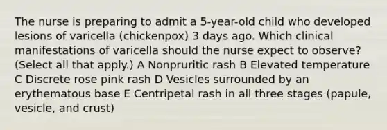 The nurse is preparing to admit a 5-year-old child who developed lesions of varicella (chickenpox) 3 days ago. Which clinical manifestations of varicella should the nurse expect to observe? (Select all that apply.) A Nonpruritic rash B Elevated temperature C Discrete rose pink rash D Vesicles surrounded by an erythematous base E Centripetal rash in all three stages (papule, vesicle, and crust)