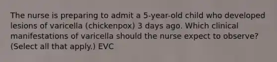 The nurse is preparing to admit a 5-year-old child who developed lesions of varicella (chickenpox) 3 days ago. Which clinical manifestations of varicella should the nurse expect to observe?(Select all that apply.) EVC