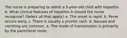 The nurse is preparing to admit a 5-year-old child with hepatitis A. What clinical features of hepatitis A should the nurse recognize? (Select all that apply.) a. The onset is rapid. b. Fever occurs early. c. There is usually a pruritic rash. d. Nausea and vomiting are common. e. The mode of transmission is primarily by the parenteral route.