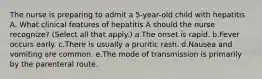 The nurse is preparing to admit a 5-year-old child with hepatitis A. What clinical features of hepatitis A should the nurse recognize? (Select all that apply.) a.The onset is rapid. b.Fever occurs early. c.There is usually a pruritic rash. d.Nausea and vomiting are common. e.The mode of transmission is primarily by the parenteral route.