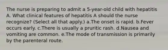 The nurse is preparing to admit a 5-year-old child with hepatitis A. What clinical features of hepatitis A should the nurse recognize? (Select all that apply.) a.The onset is rapid. b.Fever occurs early. c.There is usually a pruritic rash. d.Nausea and vomiting are common. e.The mode of transmission is primarily by the parenteral route.