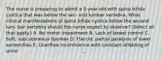 The nurse is preparing to admit a 5-year-old with spina bifida cystica that was below the sec- ond lumbar vertebra. What clinical manifestations of spina bifida cystica below the second lum- bar vertebra should the nurse expect to observe? (Select all that apply.) A. No motor impairment B. Lack of bowel control C. Soft, subcutaneous lipomas D. Flaccid, partial paralysis of lower extremities E. Overflow incontinence with constant dribbling of urine