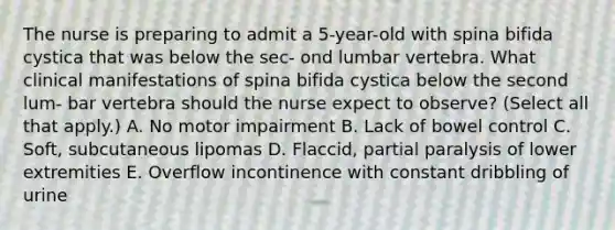 The nurse is preparing to admit a 5-year-old with spina bifida cystica that was below the sec- ond lumbar vertebra. What clinical manifestations of spina bifida cystica below the second lum- bar vertebra should the nurse expect to observe? (Select all that apply.) A. No motor impairment B. Lack of bowel control C. Soft, subcutaneous lipomas D. Flaccid, partial paralysis of lower extremities E. Overflow incontinence with constant dribbling of urine