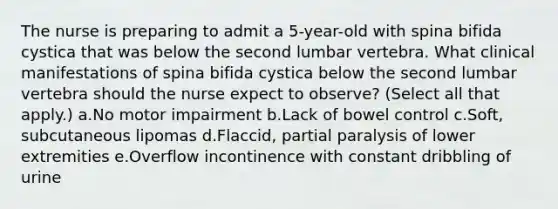 The nurse is preparing to admit a 5-year-old with spina bifida cystica that was below the second lumbar vertebra. What clinical manifestations of spina bifida cystica below the second lumbar vertebra should the nurse expect to observe? (Select all that apply.) a.No motor impairment b.Lack of bowel control c.Soft, subcutaneous lipomas d.Flaccid, partial paralysis of lower extremities e.Overflow incontinence with constant dribbling of urine