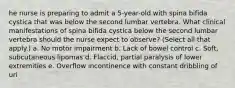 he nurse is preparing to admit a 5-year-old with spina bifida cystica that was below the second lumbar vertebra. What clinical manifestations of spina bifida cystica below the second lumbar vertebra should the nurse expect to observe? (Select all that apply.) a. No motor impairment b. Lack of bowel control c. Soft, subcutaneous lipomas d. Flaccid, partial paralysis of lower extremities e. Overflow incontinence with constant dribbling of uri