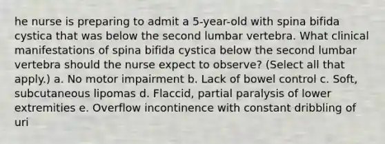 he nurse is preparing to admit a 5-year-old with spina bifida cystica that was below the second lumbar vertebra. What clinical manifestations of spina bifida cystica below the second lumbar vertebra should the nurse expect to observe? (Select all that apply.) a. No motor impairment b. Lack of bowel control c. Soft, subcutaneous lipomas d. Flaccid, partial paralysis of lower extremities e. Overflow incontinence with constant dribbling of uri