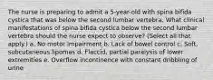 The nurse is preparing to admit a 5-year-old with spina bifida cystica that was below the second lumbar vertebra. What clinical manifestations of spina bifida cystica below the second lumbar vertebra should the nurse expect to observe? (Select all that apply.) a. No motor impairment b. Lack of bowel control c. Soft, subcutaneous lipomas d. Flaccid, partial paralysis of lower extremities e. Overflow incontinence with constant dribbling of urine