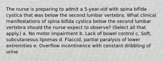 The nurse is preparing to admit a 5-year-old with spina bifida cystica that was below the second lumbar vertebra. What clinical manifestations of spina bifida cystica below the second lumbar vertebra should the nurse expect to observe? (Select all that apply.) a. No motor impairment b. Lack of bowel control c. Soft, subcutaneous lipomas d. Flaccid, partial paralysis of lower extremities e. Overflow incontinence with constant dribbling of urine