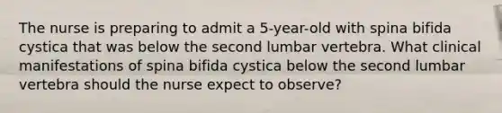 The nurse is preparing to admit a 5-year-old with spina bifida cystica that was below the second lumbar vertebra. What clinical manifestations of spina bifida cystica below the second lumbar vertebra should the nurse expect to observe?