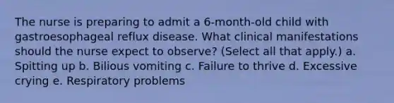 The nurse is preparing to admit a 6-month-old child with gastroesophageal reflux disease. What clinical manifestations should the nurse expect to observe? (Select all that apply.) a. Spitting up b. Bilious vomiting c. Failure to thrive d. Excessive crying e. Respiratory problems