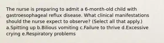 The nurse is preparing to admit a 6-month-old child with gastroesophageal reflux disease. What clinical manifestations should the nurse expect to observe? (Select all that apply.) a.Spitting up b.Bilious vomiting c.Failure to thrive d.Excessive crying e.Respiratory problems