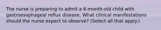 The nurse is preparing to admit a 6-month-old child with gastroesophageal reflux disease. What clinical manifestations should the nurse expect to observe? (Select all that apply.)