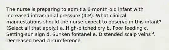 The nurse is preparing to admit a 6-month-old infant with increased intracranial pressure (ICP). What clinical manifestations should the nurse expect to observe in this infant? (Select all that apply.) a. High-pitched cry b. Poor feeding c. Setting-sun sign d. Sunken fontanel e. Distended scalp veins f. Decreased head circumference