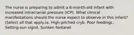 The nurse is preparing to admit a 6-month-old infant with increased intracranial pressure (ICP). What clinical manifestations should the nurse expect to observe in this infant? (Select all that apply.)a. High-pitched cryb. Poor feedingc. Setting-sun signd. Sunken fontanel