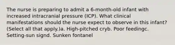 The nurse is preparing to admit a 6-month-old infant with increased intracranial pressure (ICP). What clinical manifestations should the nurse expect to observe in this infant? (Select all that apply.)a. High-pitched cryb. Poor feedingc. Setting-sun signd. Sunken fontanel