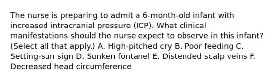 The nurse is preparing to admit a 6-month-old infant with increased intracranial pressure (ICP). What clinical manifestations should the nurse expect to observe in this infant? (Select all that apply.) A. High-pitched cry B. Poor feeding C. Setting-sun sign D. Sunken fontanel E. Distended scalp veins F. Decreased head circumference