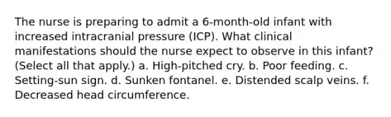 The nurse is preparing to admit a 6-month-old infant with increased intracranial pressure (ICP). What clinical manifestations should the nurse expect to observe in this infant? (Select all that apply.) a. High-pitched cry. b. Poor feeding. c. Setting-sun sign. d. Sunken fontanel. e. Distended scalp veins. f. Decreased head circumference.