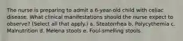 The nurse is preparing to admit a 6-year-old child with celiac disease. What clinical manifestations should the nurse expect to observe? (Select all that apply.) a. Steatorrhea b. Polycythemia c. Malnutrition d. Melena stools e. Foul-smelling stools