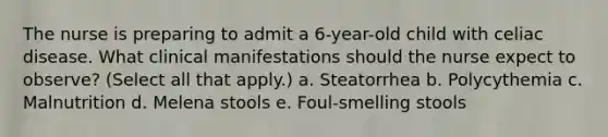 The nurse is preparing to admit a 6-year-old child with celiac disease. What clinical manifestations should the nurse expect to observe? (Select all that apply.) a. Steatorrhea b. Polycythemia c. Malnutrition d. Melena stools e. Foul-smelling stools