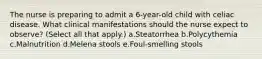 The nurse is preparing to admit a 6-year-old child with celiac disease. What clinical manifestations should the nurse expect to observe? (Select all that apply.) a.Steatorrhea b.Polycythemia c.Malnutrition d.Melena stools e.Foul-smelling stools