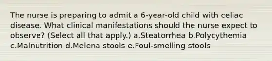 The nurse is preparing to admit a 6-year-old child with celiac disease. What clinical manifestations should the nurse expect to observe? (Select all that apply.) a.Steatorrhea b.Polycythemia c.Malnutrition d.Melena stools e.Foul-smelling stools