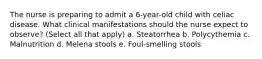 The nurse is preparing to admit a 6-year-old child with celiac disease. What clinical manifestations should the nurse expect to observe? (Select all that apply) a. Steatorrhea b. Polycythemia c. Malnutrition d. Melena stools e. Foul-smelling stools