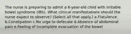 The nurse is preparing to admit a 6-year-old child with irritable bowel syndrome (IBS). What clinical manifestations should the nurse expect to observe? (Select all that apply.) a.Flatulence b.Constipation c.No urge to defecate d.Absence of abdominal pain e.Feeling of incomplete evacuation of the bowel